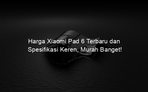 Harga Xiaomi Pad 6 Terbaru dan Spesifikasi Keren, Murah Banget!