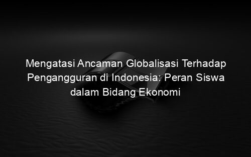 Mengatasi Ancaman Globalisasi Terhadap Pengangguran di Indonesia: Peran Siswa dalam Bidang Ekonomi