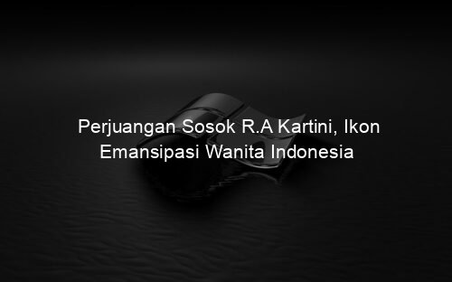 Perjuangan Sosok R.A Kartini, Ikon Emansipasi Wanita Indonesia