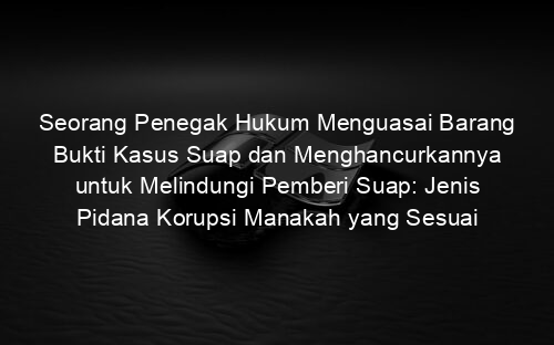 Seorang Penegak Hukum Menguasai Barang Bukti Kasus Suap dan Menghancurkannya untuk Melindungi Pemberi Suap: Jenis Pidana Korupsi Manakah yang Sesuai dengan Kasus Ini?