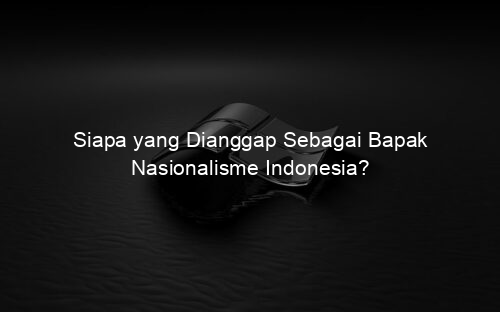 Siapa yang Dianggap Sebagai Bapak Nasionalisme Indonesia?