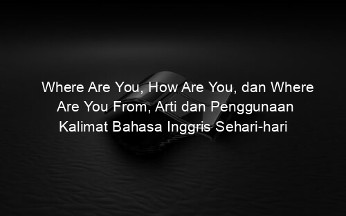 Where Are You, How Are You, dan Where Are You From, Arti dan Penggunaan Kalimat Bahasa Inggris Sehari hari