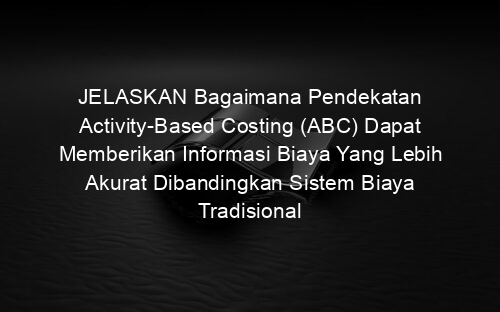 JELASKAN Bagaimana Pendekatan Activity-Based Costing (ABC) Dapat Memberikan Informasi Biaya Yang Lebih Akurat Dibandingkan Sistem Biaya Tradisional