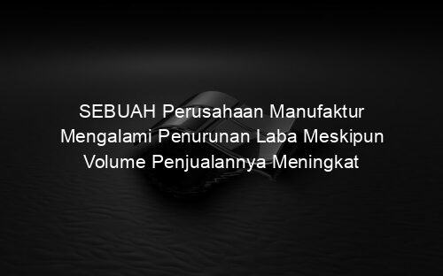 SEBUAH Perusahaan Manufaktur Mengalami Penurunan Laba Meskipun Volume Penjualannya Meningkat