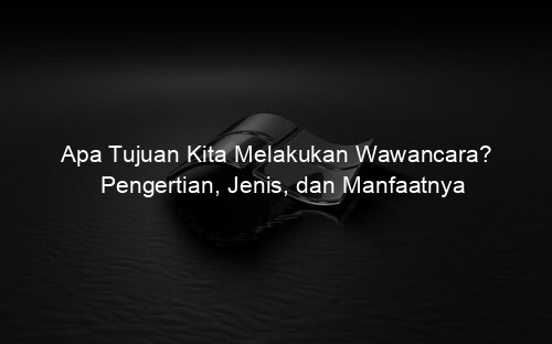 Apa Tujuan Kita Melakukan Wawancara? Pengertian, Jenis, dan Manfaatnya