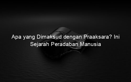 Apa yang Dimaksud dengan Praaksara? Ini Sejarah Peradaban Manusia