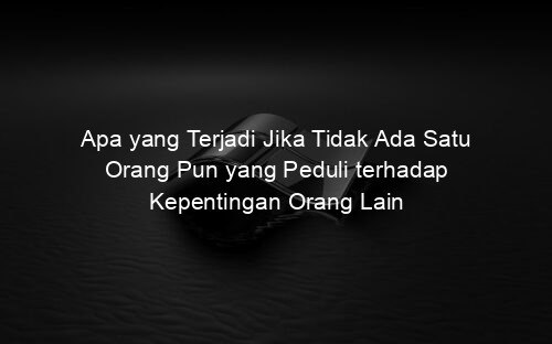 Apa yang Terjadi Jika Tidak Ada Satu Orang Pun yang Peduli terhadap Kepentingan Orang Lain