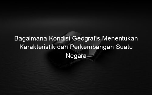 Bagaimana Kondisi Geografis Menentukan Karakteristik dan Perkembangan Suatu Negara