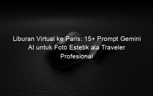 Liburan Virtual ke Paris: 15+ Prompt Gemini AI untuk Foto Estetik ala Traveler Profesional