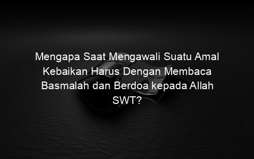 Mengapa Saat Mengawali Suatu Amal Kebaikan Harus Dengan Membaca Basmalah dan Berdoa kepada Allah SWT?