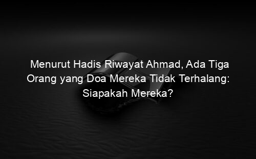 Menurut Hadis Riwayat Ahmad, Ada Tiga Orang yang Doa Mereka Tidak Terhalang: Siapakah Mereka?