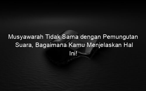 Musyawarah Tidak Sama dengan Pemungutan Suara, Bagaimana Kamu Menjelaskan Hal Ini!