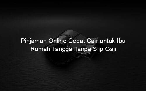 Pinjaman Online Cepat Cair untuk Ibu Rumah Tangga Tanpa Slip Gaji
