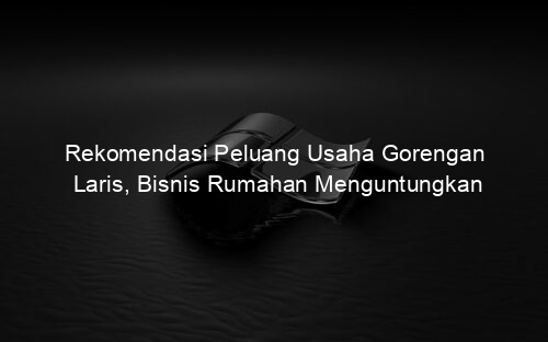 Rekomendasi Peluang Usaha Gorengan Laris, Bisnis Rumahan Menguntungkan