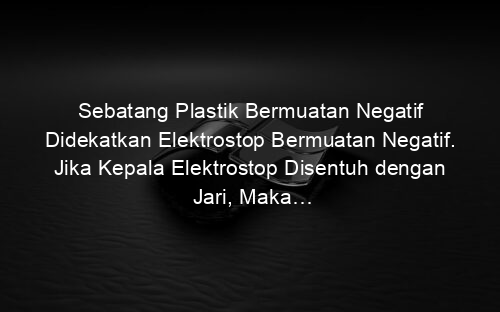 Sebatang Plastik Bermuatan Negatif Didekatkan Elektrostop Bermuatan Negatif. Jika Kepala Elektrostop Disentuh dengan Jari, Maka…