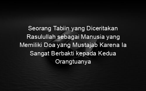 Seorang Tabiin yang Diceritakan Rasulullah sebagai Manusia yang Memiliki Doa yang Mustajab Karena Ia Sangat Berbakti kepada Kedua Orangtuanya