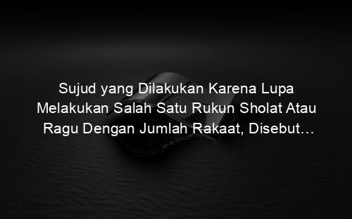Sujud yang Dilakukan Karena Lupa Melakukan Salah Satu Rukun Sholat Atau Ragu Dengan Jumlah Rakaat, Disebut…