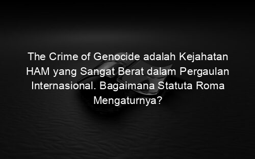 The Crime of Genocide adalah Kejahatan HAM yang Sangat Berat dalam Pergaulan Internasional. Bagaimana Statuta Roma Mengaturnya?